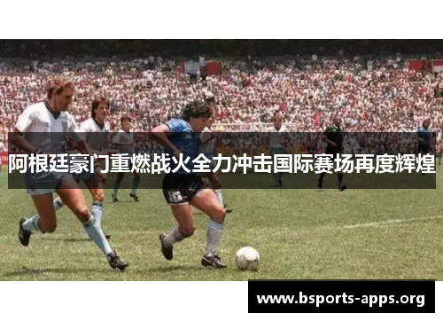 阿根廷豪门重燃战火全力冲击国际赛场再度辉煌