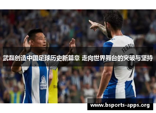 武磊创造中国足球历史新篇章 走向世界舞台的突破与坚持