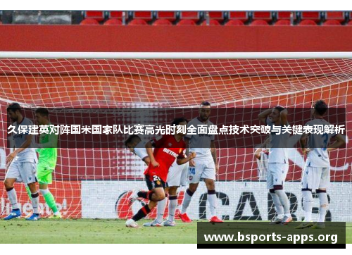 久保建英对阵国米国家队比赛高光时刻全面盘点技术突破与关键表现解析
